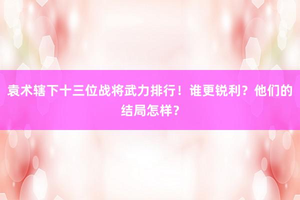 袁术辖下十三位战将武力排行！谁更锐利？他们的结局怎样？