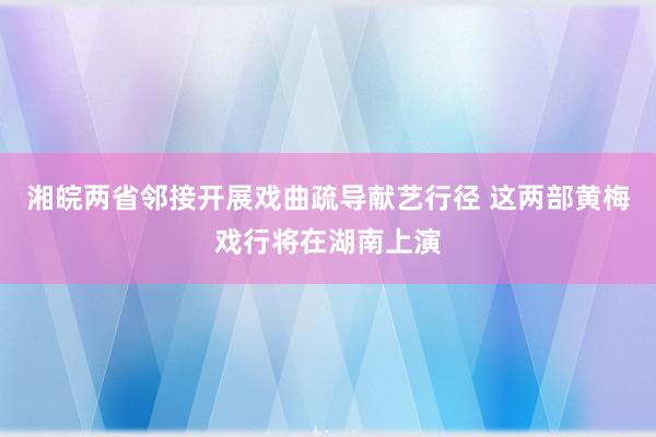 湘皖两省邻接开展戏曲疏导献艺行径 这两部黄梅戏行将在湖南上演