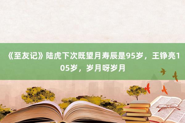 《至友记》陆虎下次既望月寿辰是95岁，王铮亮105岁，岁月呀岁月