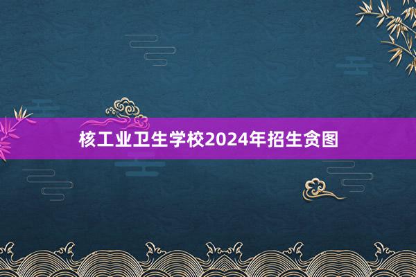 核工业卫生学校2024年招生贪图