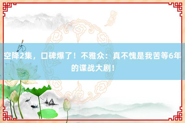 空降2集，口碑爆了！不雅众：真不愧是我苦等6年的谍战大剧！