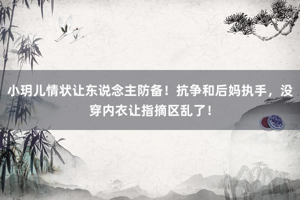 小玥儿情状让东说念主防备！抗争和后妈执手，没穿内衣让指摘区乱了！