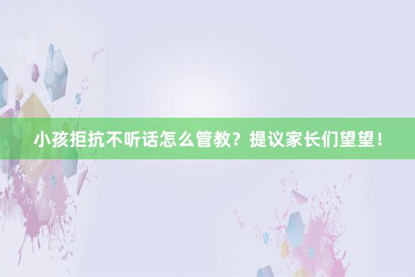 小孩拒抗不听话怎么管教？提议家长们望望！