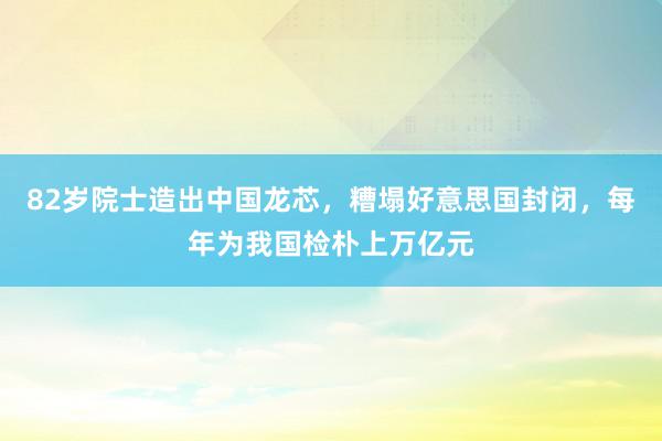 82岁院士造出中国龙芯，糟塌好意思国封闭，每年为我国检朴上万亿元