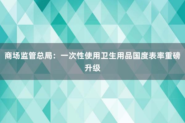 商场监管总局：一次性使用卫生用品国度表率重磅升级