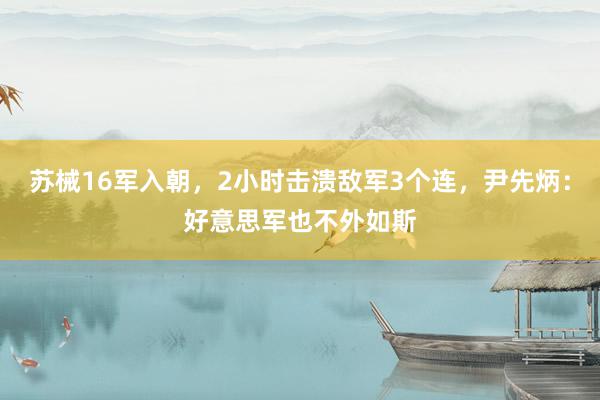 苏械16军入朝，2小时击溃敌军3个连，尹先炳：好意思军也不外如斯