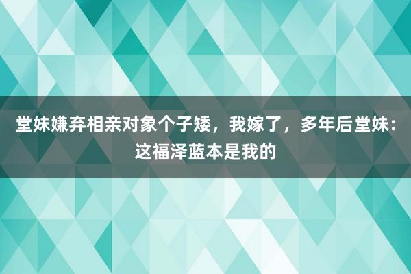 堂妹嫌弃相亲对象个子矮，我嫁了，多年后堂妹：这福泽蓝本是我的