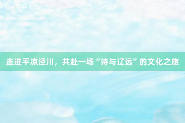 走进平凉泾川，共赴一场“诗与辽远”的文化之旅