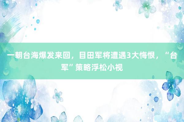 一朝台海爆发来回，目田军将遭遇3大悔恨，“台军”策略浮松小视