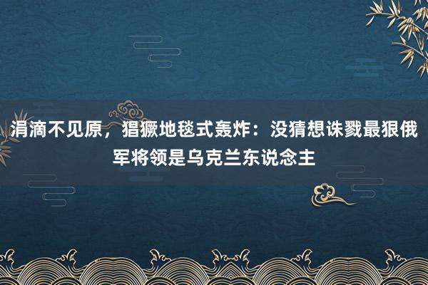 涓滴不见原，猖獗地毯式轰炸：没猜想诛戮最狠俄军将领是乌克兰东说念主