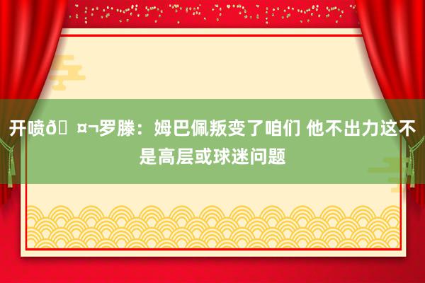 开喷🤬罗滕：姆巴佩叛变了咱们 他不出力这不是高层或球迷问题