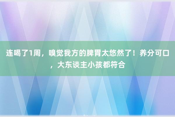 连喝了1周，嗅觉我方的脾胃太悠然了！养分可口，大东谈主小孩都符合