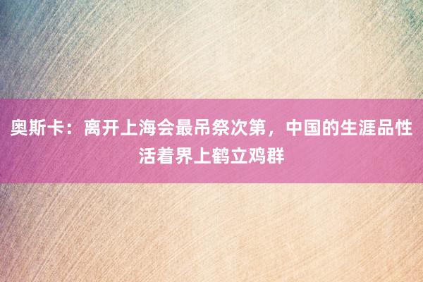 奥斯卡：离开上海会最吊祭次第，中国的生涯品性活着界上鹤立鸡群