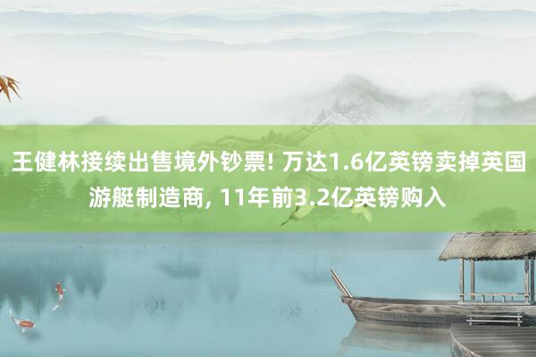 王健林接续出售境外钞票! 万达1.6亿英镑卖掉英国游艇制造商, 11年前3.2亿英镑购入