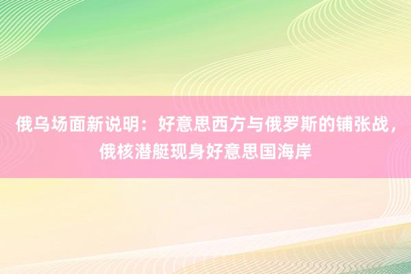 俄乌场面新说明：好意思西方与俄罗斯的铺张战，俄核潜艇现身好意思国海岸