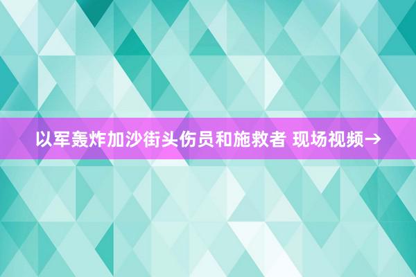 以军轰炸加沙街头伤员和施救者 现场视频→