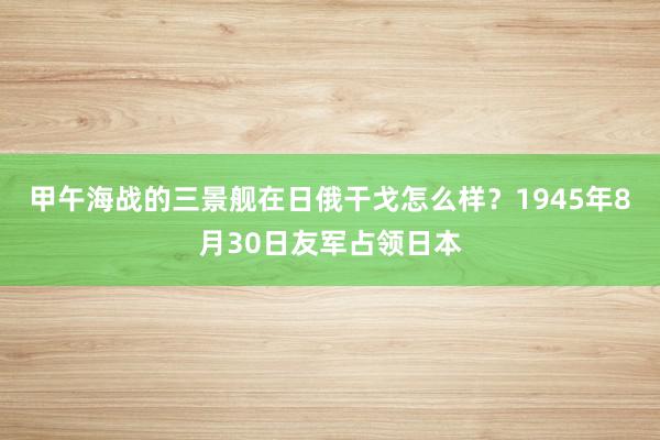 甲午海战的三景舰在日俄干戈怎么样？1945年8月30日友军占领日本