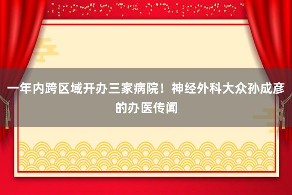 一年内跨区域开办三家病院！神经外科大众孙成彦的办医传闻