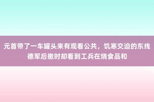 元首带了一车罐头来有观看公共，饥寒交迫的东线德军后撤时却看到工兵在烧食品和